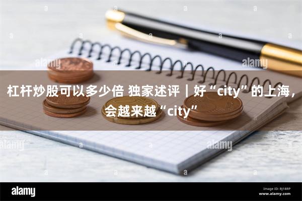 杠杆炒股可以多少倍 独家述评｜好“city”的上海，会越来越“city”