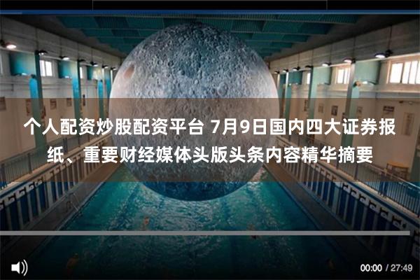 个人配资炒股配资平台 7月9日国内四大证券报纸、重要财经媒体头版头条内容精华摘要