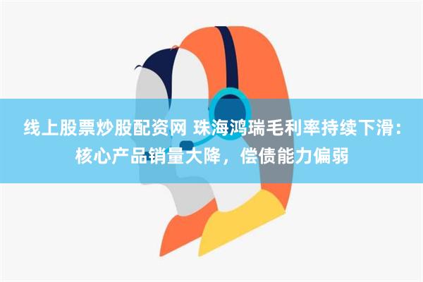 线上股票炒股配资网 珠海鸿瑞毛利率持续下滑：核心产品销量大降，偿债能力偏弱