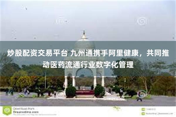 炒股配资交易平台 九州通携手阿里健康，共同推动医药流通行业数字化管理