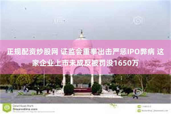 正规配资炒股网 证监会重拳出击严惩IPO弊病 这家企业上市未成反被罚没1650万