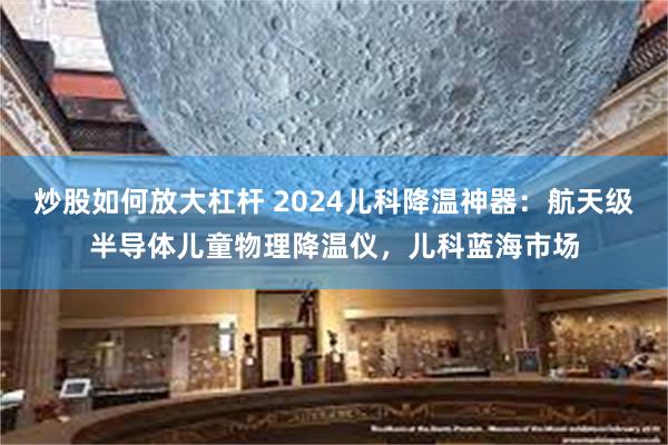 炒股如何放大杠杆 2024儿科降温神器：航天级半导体儿童物理降温仪，儿科蓝海市场