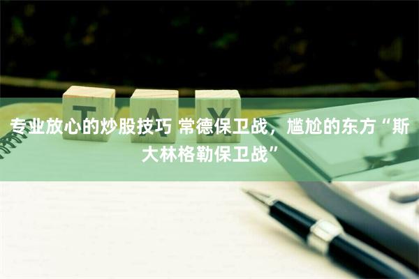 专业放心的炒股技巧 常德保卫战，尴尬的东方“斯大林格勒保卫战”