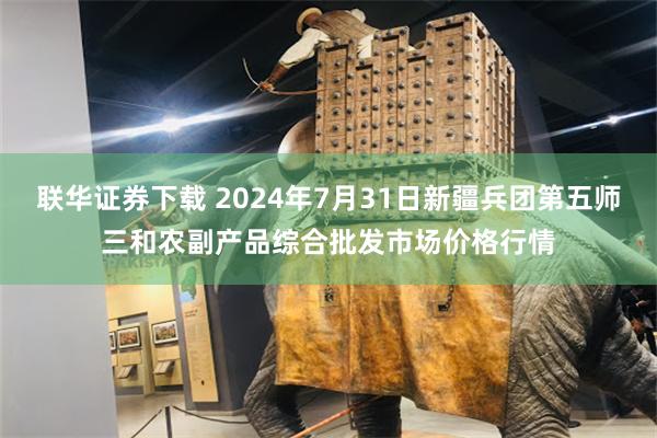 联华证券下载 2024年7月31日新疆兵团第五师三和农副产品综合批发市场价格行情