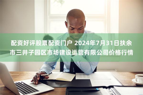 配资好评股票配资门户 2024年7月31日扶余市三井子园区市场建设运营有限公司价格行情