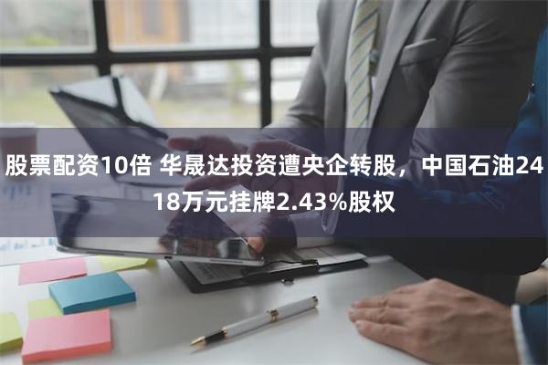 股票配资10倍 华晟达投资遭央企转股，中国石油2418万元挂牌2.43%股权