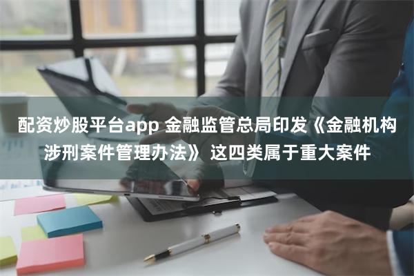 配资炒股平台app 金融监管总局印发《金融机构涉刑案件管理办法》 这四类属于重大案件