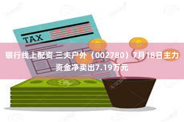 银行线上配资 三夫户外（002780）7月18日主力资金净卖出7.19万元