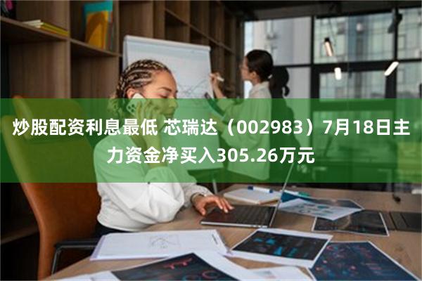 炒股配资利息最低 芯瑞达（002983）7月18日主力资金净买入305.26万元