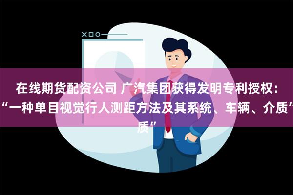 在线期货配资公司 广汽集团获得发明专利授权：“一种单目视觉行人测距方法及其系统、车辆、介质”