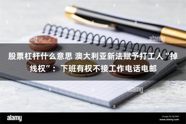 股票杠杆什么意思 澳大利亚新法赋予打工人“掉线权”：下班有权不接工作电话电邮