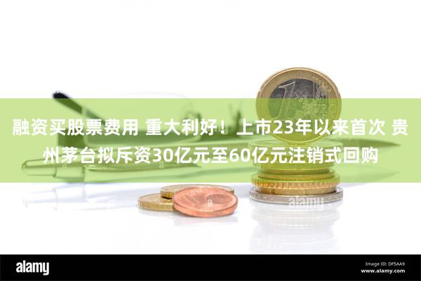 融资买股票费用 重大利好！上市23年以来首次 贵州茅台拟斥资30亿元至60亿元注销式回购