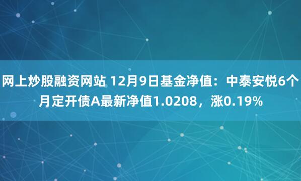 网上炒股融资网站 12月9日基金净值：中泰安悦6个月定开债A最新净值1.0208，涨0.19%