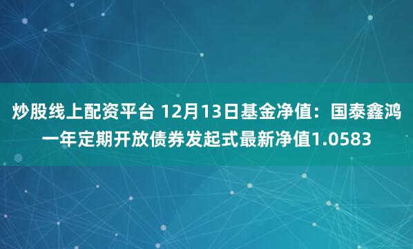 炒股线上配资平台 12月13日基金净值：国泰鑫鸿一年定期开放债券发起式最新净值1.0583