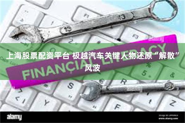 上海股票配资平台 极越汽车关键人物还原“解散”风波