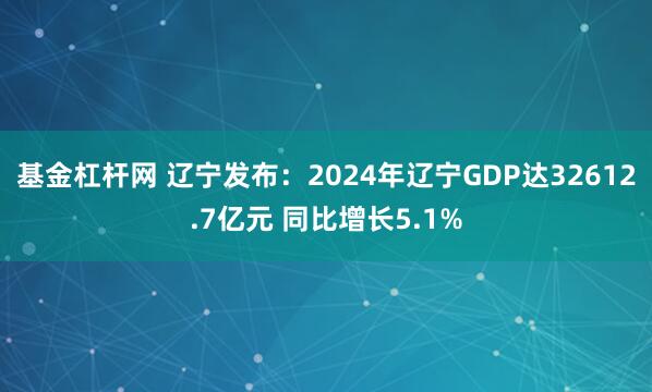 基金杠杆网 辽宁发布：2024年辽宁GDP达32612.7亿元 同比增长5.1%