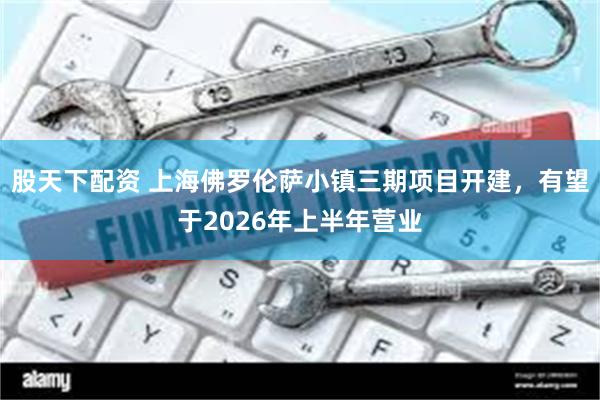 股天下配资 上海佛罗伦萨小镇三期项目开建，有望于2026年上半年营业