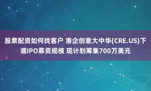 股票配资如何找客户 港企创意大中华(CRE.US)下调IPO募资规模 现计划筹集700万美元