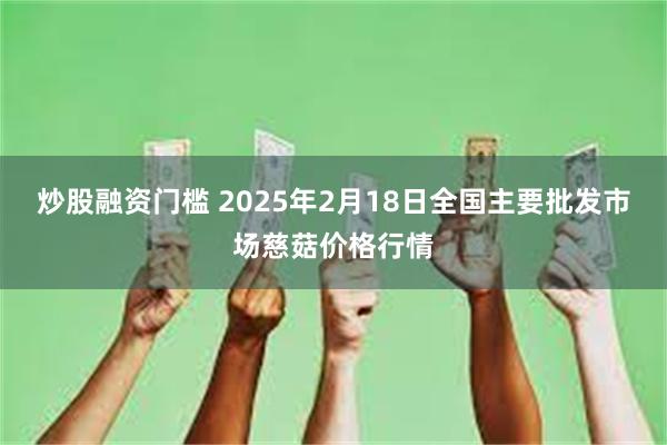 炒股融资门槛 2025年2月18日全国主要批发市场慈菇价格行情