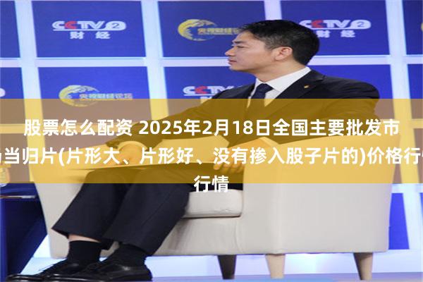 股票怎么配资 2025年2月18日全国主要批发市场当归片(片形大、片形好、没有掺入股子片的)价格行情