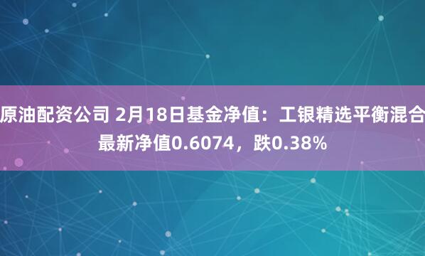 原油配资公司 2月18日基金净值：工银精选平衡混合最新净值0.6074，跌0.38%