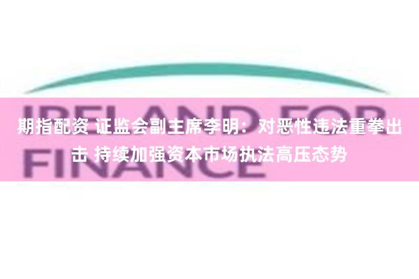 期指配资 证监会副主席李明：对恶性违法重拳出击 持续加强资本市场执法高压态势