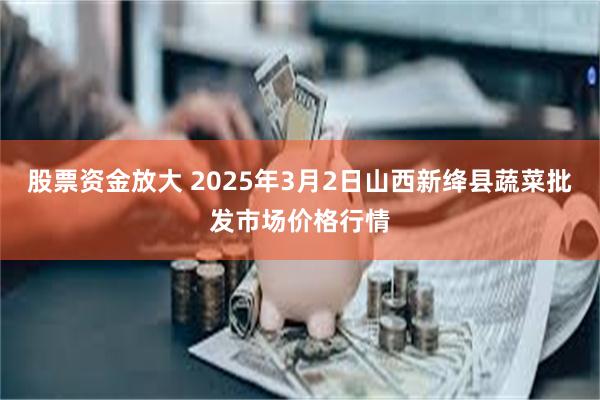 股票资金放大 2025年3月2日山西新绛县蔬菜批发市场价格行情