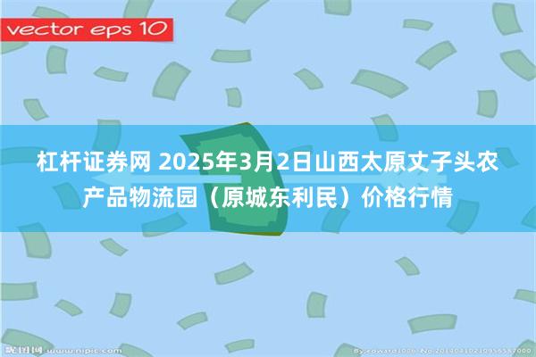 杠杆证券网 2025年3月2日山西太原丈子头农产品物流园（原城东利民）价格行情