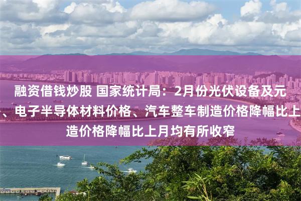 融资借钱炒股 国家统计局：2月份光伏设备及元器件制造价格、电子半导体材料价格、汽车整车制造价格降幅比上月均有所收窄