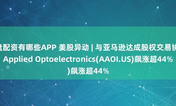 实盘配资有哪些APP 美股异动 | 与亚马逊达成股权交易协议 Applied Optoelectronics(AAOI.US)飙涨超44%