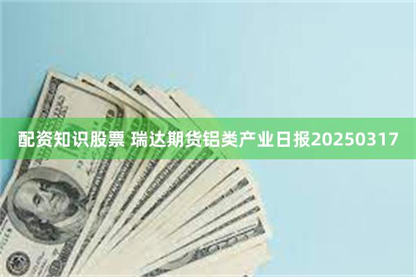 配资知识股票 瑞达期货铝类产业日报20250317