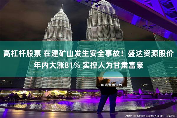 高杠杆股票 在建矿山发生安全事故！盛达资源股价年内大涨81% 实控人为甘肃富豪