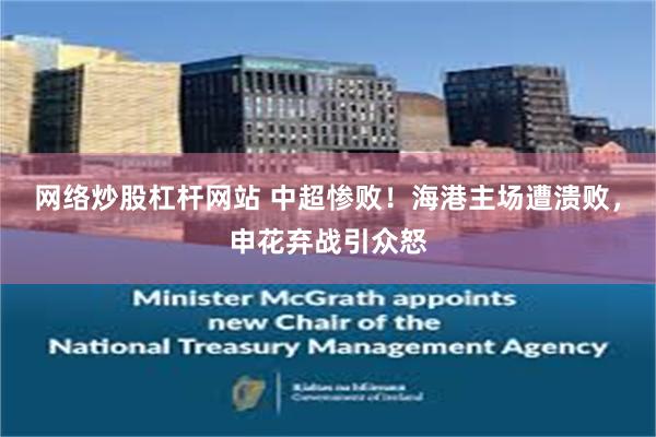 网络炒股杠杆网站 中超惨败！海港主场遭溃败，申花弃战引众怒